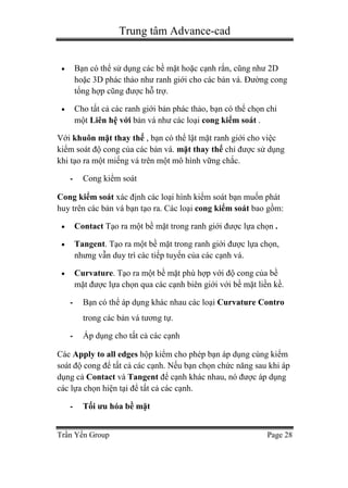 Trung tâm Advance-cad
Trần Yến Group Page 28
 Bạn có thể sử dụng các bề mặt hoặc cạnh rắn, cũng như 2D
hoặc 3D phác thảo như ranh giới cho các bản vá. Đường cong
tổng hợp cũng được hỗ trợ.
 Cho tất cả các ranh giới bản phác thảo, bạn có thể chọn chỉ
một Liên hệ với bản vá như các loại cong kiểm soát .
Với khuôn mặt thay thế , bạn có thể lật mặt ranh giới cho việc
kiểm soát độ cong của các bản vá. mặt thay thế chỉ được sử dụng
khi tạo ra một miếng vá trên một mô hình vững chắc.
- Cong kiểm soát
Cong kiểm soát xác định các loại hình kiểm soát bạn muốn phát
huy trên các bản vá bạn tạo ra. Các loại cong kiểm soát bao gồm:
 Contact Tạo ra một bề mặt trong ranh giới được lựa chọn .
 Tangent. Tạo ra một bề mặt trong ranh giới được lựa chọn,
nhưng vẫn duy trì các tiếp tuyến của các cạnh vá.
 Curvature. Tạo ra một bề mặt phù hợp với độ cong của bề
mặt được lựa chọn qua các cạnh biên giới với bề mặt liền kề.
- Bạn có thể áp dụng khác nhau các loại Curvature Contro
trong các bản vá tương tự.
- Áp dụng cho tất cả các cạnh
Các Apply to all edges hộp kiểm cho phép bạn áp dụng cùng kiểm
soát độ cong để tất cả các cạnh. Nếu bạn chọn chức năng sau khi áp
dụng cả Contact và Tangent để cạnh khác nhau, nó được áp dụng
các lựa chọn hiện tại để tất cả các cạnh.
- Tối ưu hóa bề mặt
 