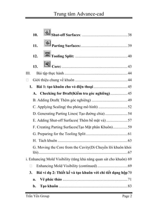 Trung tâm Advance-cad
Trần Yến Group Page 2
10. Shut-off Surfaces: ...............................................38
11. Parting Surfaces:................................................39
12. Tooling Split: ......................................................40
13. Core:....................................................................43
III. Bài tập thực hành .................................................................44
Giới thiệu chung về khuôn ......................................................44
1. Bài 1: tạo khuôn cho vỏ điện thoại ...................................45
A. Checking for Draft(Kiểm tra góc nghiêng)..................45
B. Adding Draft( Thêm góc nghiêng) .....................................49
C. Applying Scaling( thu phóng mô hình) ..............................52
D. Generating Parting Lines( Tạo đường chia) .......................54
E. Adding Shut-off Surfaces( Thêm bề mặt vá) ......................57
F. Creating Parting Surfaces(Tạo Mặt phân Khuôn)...............59
G. Preparing for the Tooling Split...........................................61
H. Tách khuôn ........................................................................63
G. Moving the Core from the Cavity(Di Chuyển lõi khuôn khỏi
lõi)............................................................................................67
i. Enhancing Mold Visibility (tăng khả năng quan sát cho khuôn) 69
Enhancing Mold Visibility (continued) ...............................69
3. Bài ví dụ 2: Thiết kế và tạo khuôn với chi tiết dạng hộp70
a. Vẽ phác thảo ...................................................................71
b. Tạo khuôn .......................................................................83
 