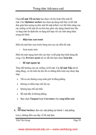 Trung tâm Advance-cad
Trần Yến Group Page 29
Chọn bề mặt Tối ưu hóa lựa chọn với hai hoặc bốn mặt bề
mặt. Các Optimize surface lựa chọn áp dụng một bản vá bề mặt
đơn giản hóa tương tự như một bề mặt lofted. Lợi thế tiềm năng của
các miếng vá bề mặt tối ưu hóa bao gồm xây dựng nhanh hơn lần,
và tăng tính ổn định khi sử dụng kết hợp với các tính năng khác
trong mô hình.
- Hiện bản xem trước
Hiển thị một bản xem trước bóng mờ của các điền bề mặt.
- Xem trước lưới
Hiển thị một mạng lưới trên các bản vá để giúp bạn hình dung độ
cong. Các Preview mesh chỉ có sẵn khi bạn chọn Xem thử .
- Bề mặt ngược lại
Thay đổi hướng của các miếng vá bề mặt. Các bề mặt Xếp nút là
năng động, và chỉ hiển thị khi tất cả những điều kiện này được đáp
ứng:
 Tất cả các đường cong ranh giới là đồng phẳng
 Không có điểm hạn chế tồn tại
 Không hạn chế nội thất
 Bề mặt đầy là không phẳng
 Bạn chọn Tangent hoặc Curvature cho cong kiểm soát
4. Kint Surface: đan các mặt phẳng lại thành 1 mặt phẳng
Lưu ý những điều sau đây về bề mặt đan
www.advancecad.edu.vn----www.cachdung.com
 