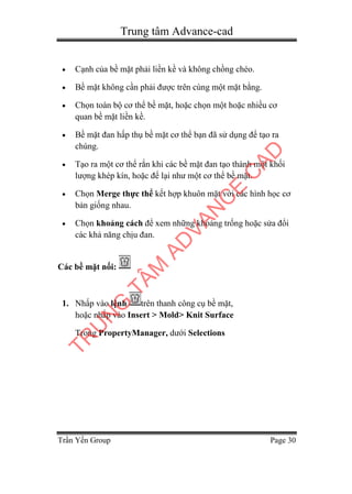 Trung tâm Advance-cad
Trần Yến Group Page 30
 Cạnh của bề mặt phải liền kề và không chồng chéo.
 Bề mặt không cần phải được trên cùng một mặt bằng.
 Chọn toàn bộ cơ thể bề mặt, hoặc chọn một hoặc nhiều cơ
quan bề mặt liền kề.
 Bề mặt đan hấp thụ bề mặt cơ thể bạn đã sử dụng để tạo ra
chúng.
 Tạo ra một cơ thể rắn khi các bề mặt đan tạo thành một khối
lượng khép kín, hoặc để lại như một cơ thể bề mặt.
 Chọn Merge thực thể kết hợp khuôn mặt với các hình học cơ
bản giống nhau.
 Chọn khoảng cách để xem những khoảng trống hoặc sửa đổi
các khả năng chịu đan.
Các bề mặt nối:
1. Nhấp vào lệnh trên thanh công cụ bề mặt,
hoặc nhấp vào Insert > Mold> Knit Surface
Trong PropertyManager, dưới Selections
TR
U
N
G
TÂM
AD
VAN
C
E
C
AD
 