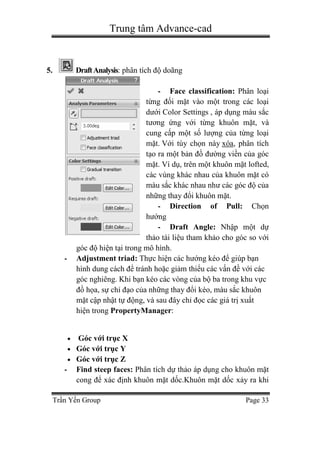 Trung tâm Advance-cad
Trần Yến Group Page 33
5. DraftAnalysis: phân tích độ doãng
- Face classification: Phân loại
từng đối mặt vào một trong các loại
dưới Color Settings , áp dụng màu sắc
tương ứng với từng khuôn mặt, và
cung cấp một số lượng của từng loại
mặt. Với tùy chọn này xóa, phân tích
tạo ra một bản đồ đường viền của góc
mặt. Ví dụ, trên một khuôn mặt lofted,
các vùng khác nhau của khuôn mặt có
màu sắc khác nhau như các góc độ của
những thay đổi khuôn mặt.
- Direction of Pull: Chọn
hướng
- Draft Angle: Nhập một dự
thảo tài liệu tham khảo cho góc so với
góc độ hiện tại trong mô hình.
- Adjustment triad: Thực hiện các hướng kéo để giúp bạn
hình dung cách để tránh hoặc giảm thiểu các vấn đề với các
góc nghiêng. Khi bạn kéo các vòng của bộ ba trong khu vực
đồ họa, sự chỉ đạo của những thay đổi kéo, màu sắc khuôn
mặt cập nhật tự động, và sau đây chỉ đọc các giá trị xuất
hiện trong PropertyManager:
 Góc với trục X
 Góc với trục Y
 Góc với trục Z
- Find steep faces: Phân tích dự thảo áp dụng cho khuôn mặt
cong để xác định khuôn mặt dốc.Khuôn mặt dốc xảy ra khi
 