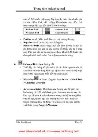 Trung tâm Advance-cad
Trần Yến Group Page 34
một số điểm trên mặt cong đáp ứng dự thảo tiêu chuẩn góc
và các điểm khác thì không. Thấykhuôn mặt dốc tích
cực và mặt tiêu cực dốc dưới Color Settings .
- Positive draft (Màu xanh lá cây): mặt doãng dương
- Negative draft ( màu đỏ): mặt doãng âm
- Requires draft( màu vàng): mặt cần làm dương là mặt có
độ doãng nhỏ hơn giá trị góc dương tối thiểu cho ta ô nhập
góc. Các mặt cần có độ dốc (góc thoát khuôn) để thuân tiện
cho quá trình mở khuôn. Các mặt này có màu vàng.
6. Undercul Detection: hướng cắt
- Thiết lập các thông số phân tích và các thiết lập màu sắc để
xác định và hình dung khu vực bị mắc kẹt trên các bộ phận
đúc có thể ngăn ngừa phần đẩy ra khỏi khuôn.
- Nhấn chọn ở thanh công cụ, hoặc Inrset > Mold Tool
> Undercul Detection
- Adjustment triad: Thực hiện các hướng kéo để giúp bạn
hình dung cách để tránh hoặc giảm thiểu các vấn đề với các
khu vực cắt xén. Khi bạn kéo các vòng của bộ ba trong khu
vực đồ họa, sự chỉ đạo của những thay đổi kéo, màu sắc
khuôn mặt cập nhật tự động, và sau đây chỉ đọc các giá trị
xuất hiện trong PropertyManager:
www.advancecad.edu.vn----www.cachdung.com
 