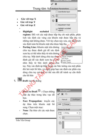 Trung tâm Advance-cad
Trần Yến Group Page 35
 Góc với trục X
 Góc với trục Y
 Góc với trục Z
-
- Highlight occluded
regions: Đối với các mặt được hấp thụ chỉ một phần, phân
tích xác định các vùng của khuôn mặt được hấp thụ và
những mặt không được. Với tùy chọn này xóa, các phân tích
xác định toàn bộ khuôn mặt như được hấp thụ.
- Parting Line: Khuôn mặt trên đường
chia tay được đánh giá để xác định
xem họ có thể nhìn thấy từ trên đường
chia tay. Mặt dưới dòng chia tay được
đánh giá để xác định xem họ có thể
nhìn thấy từ bên dưới dòng chia
tay. Này xác định áp thấp trong các bức tường của một phần
đòi hỏi một lõi bên, và cũng giúp bạn xác định các phần của
dòng chia tay mà bạn có thể sửa đổi để tránh sự cần thiết
cho lõi bên
7. draft: tạo độ doãng
- Faces to Draft : Chọn những
mặt dự thảo trong khu vực đồ
họa.
- Face Propagation: truyền các
dự thảo trên khuôn mặt bổ
sung. Chọn một mục:
- None: Dự thảo chỉ các mặt được
chọn.
TR
U
N
G
TÂM
AD
VAN
C
E
C
AD
 