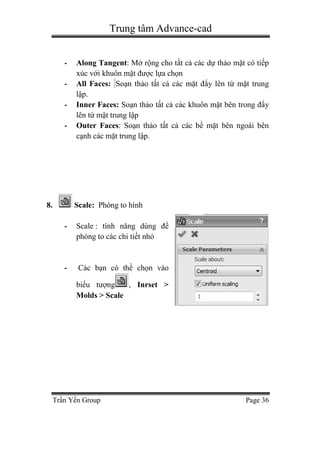 Trung tâm Advance-cad
Trần Yến Group Page 36
- Along Tangent: Mở rộng cho tất cả các dự thảo mặt có tiếp
xúc với khuôn mặt được lựa chọn
- All Faces: Soạn thảo tất cả các mặt đẩy lên từ mặt trung
lập.
- Inner Faces: Soạn thảo tất cả các khuôn mặt bên trong đẩy
lên từ mặt trung lập
- Outer Faces: Soạn thảo tất cả các bề mặt bên ngoài bên
cạnh các mặt trung lập.
8. Scale: Phóng to hình
- Scale : tính năng dùng để
phóng to các chi tiết nhỏ
- Các bạn có thề chọn vào
biểu tượng , Inrset >
Molds > Scale
 
