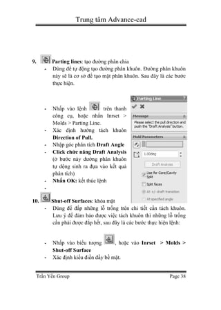 Trung tâm Advance-cad
Trần Yến Group Page 38
9. Parting lines: tạo đường phân chia
- Dùng để tự động tạo đường phân khuôn. Đường phân khuôn
này sẽ là cơ sở để tạo mặt phân khuôn. Sau đây là các bước
thực hiện.
- Nhấp vào lệnh trên thanh
công cụ, hoặc nhấn Inrset >
Molds > Parting Line.
- Xác định hướng tách khuôn
Direction of Pull.
- Nhập góc phân tích Draft Angle
- Click chức năng Draft Analysis
(ở bước này dường phân khuôn
tự dộng sinh ra đựa vào kết quả
phân tích)
- Nhấn OK: kết thúc lệnh
-
10. Shut-off Surfaces: khóa mặt
- Dùng để đắp những lỗ trống trên chi tiết cần tách khuôn.
Lưu ý để đảm bảo được việc tách khuôn thì những lỗ trống
cần phải được đắp hết, sau đây là các bước thực hiện lệnh:
- Nhấp vào biểu tượng , hoặc vào Inrset > Molds >
Shut-off Surface
- Xác định kiểu điền đầy bề mặt.
 
