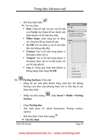 Trung tâm Advance-cad
Trần Yến Group Page 39
- Kết thúc lệnh nhấn
 Các tùy chọn
 Knit: Cộng bề mặt vừa tạo vào bề mặt
của Cavity hay Core để tạo thành mặt
phân khuôn với bề mặt duy nhất.
 Fillter loops: chức năng lọc tự động
các cồng kín để tạo thành bề mặt
 No Fill: Chỉ xác định ra các lố cần diền
đầy chứ không diền đầy.
 Contact: Tạo ra bề mặt trong phạm vi
Boundary được chỉ ra.
 Tangent: Tạo ra bề mặt trong phạm vi
boundary được chỉ ra và tiếp tuyến với
các bề mặt gần kề.
 Lưu ý: Trong quá trình tách khuôn ta
không dùng chức năng No Fill
11. Parting Surfaces: Chia mặt
- Dùng để tạo mặt phân khuôn bằng cách kéo dài đường
Parting Line theo một phương được chỉ ra. Sau đây là các
bước thực hiện:
- Nhấp vào biểu tượng , hoặc Inrset > Molds > Parting
Surface.
- Chọn Parting line.
- Xác định tham số: Mold Parameters, Parting surface,
options
- Kết thúc lệnh: Click biểu tượng
 Các tùy chọn
www.advancecad.edu.vn----www.cachdung.com
 