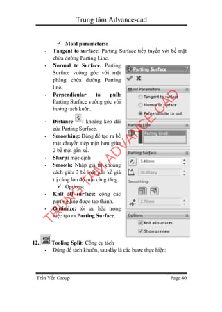 Trung tâm Advance-cad
Trần Yến Group Page 40
 Mold parameters:
- Tangent to surface: Parting Surface tiếp tuyến với bề mặt
chứa dường Parting Line.
- Normal to Surface: Parting
Surface vuông góc với mặt
phẳng chứa đường Parting
line.
- Perpendicular to pull:
Parting Surface vuông góc với
hướng tách kuôn.
- Distance : khoảng kéo dài
của Parting Surface.
- Smoothing: Dùng để tạo ra bề
mặt chuyển tiếp mịn hơn giữa
2 bề mặt gần kề.
- Sharp: mặc dịnh
- Smooth: Nhập giá trị khoảng
cách giửa 2 bề mặt gần kề giá
trị càng lớn độ mịn càng tăng.
 Options:
- Knit all surface: cộng các
parting line được tạo thành.
- Optimize: tối ưu hóa trong
việc tạo ra Parting Surface.
12. Tooling Split: Công cụ tách
- Dùng để tách khuôn, sau đây là các bước thực hiện:
TR
U
N
G
TÂM
AD
VAN
C
E
C
AD
 