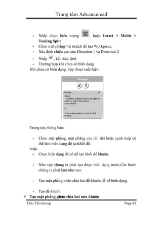 Trung tâm Advance-cad
Trần Yến Group Page 41
- Nhấp chọn biểu tượng , hoặc Inrset > Molds >
Tooling Split
- Chọn mặt phẳng/ vẽ sketch để tạo Workpiece.
- Xác định chiều cao của Direction 1 và Direction 2
- Nhấp , kết thúc lệnh
- Trường hợp khi chưa có biên dạng
Khi chưa có biên dạng, hộp thoại xuất hiện
Trong này thông báo:
- Chọn mặt phẳng, mặt phẳng của chi tiết hoặc cạnh mép có
thể làm biên dạng để tạokhối đế.
hoặc
- Chọn biên dạng đã có để tạo khối đế khuôn.
- Như vậy chúng ta phải tạo được biên dạng trước.Các bước
chúng ta phải làm như sau:
- Tạo mặt phẳng phân chia hai đế khuôn để vẽ biên dạng.
- Tạo đế khuôn
 Tạo mặt phẳng phân chia hai nửa khuôn
 