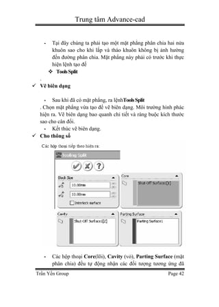 Trung tâm Advance-cad
Trần Yến Group Page 42
- Tại đây chúng ta phải tạo một mặt phẳng phân chia hai nửa
khuôn sao cho khi lắp và tháo khuôn không bị ảnh hường
đến đường phân chia. Mặt phẳng này phải có trước khi thực
hiện lệnh tạo đế
 ToolsSplit
.
 Vẽ biên dạng
- Sau khi đã có mặt phẳng, ra lệnhToolsSplit
. Chọn mặt phẳng vừa tạo để vẽ biên dạng. Môi trường hình phác
hiện ra. Vẽ biên dạng bao quanh chi tiết và ràng buộc kích thước
sao cho cân đối.
- Kết thúc vẽ biên dạng.
 Cho thông số
- Các hộp thoại Core(lõi), Cavity (vỏ), Parting Surface (mặt
phân chia) đều tự động nhận các đối tượng tương ứng đã
 