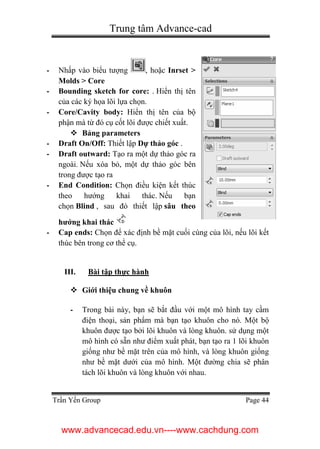 Trung tâm Advance-cad
Trần Yến Group Page 44
- Nhấp vào biểu tượng , hoặc Inrset >
Molds > Core
- Bounding sketch for core: . Hiển thị tên
của các ký họa lõi lựa chọn.
- Core/Cavity body: Hiển thị tên của bộ
phận mà từ đó cụ cốt lõi được chiết xuất.
 Bảng parameters
- Draft On/Off: Thiết lập Dự thảo góc .
- Draft outward: Tạo ra một dự thảo góc ra
ngoài. Nếu xóa bỏ, một dự thảo góc bên
trong được tạo ra
- End Condition: Chọn điều kiện kết thúc
theo hướng khai thác. Nếu bạn
chọn Blind , sau đó thiết lập sâu theo
hướng khai thác
- Cap ends: Chọn để xác định bề mặt cuối cùng của lõi, nếu lõi kết
thúc bên trong cơ thể cụ.
III. Bài tập thực hành
 Giới thiệu chung về khuôn
- Trong bài này, bạn sẽ bắt đầu với một mô hình tay cầm
điện thoại, sản phẩm mà bạn tạo khuôn cho nó. Một bộ
khuôn được tạo bởi lõi khuôn và lòng khuôn. sử dụng một
mô hình có sẵn như điểm xuất phát, bạn tạo ra 1 lõi khuôn
giống như bề mặt trên của mô hình, và lòng khuôn giống
như bề mặt dưới của mô hình. Một đường chia sẽ phân
tách lõi khuôn và lòng khuôn với nhau.
www.advancecad.edu.vn----www.cachdung.com
 