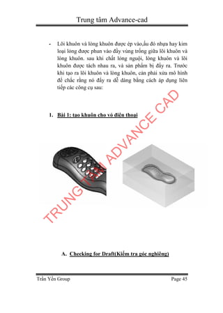 Trung tâm Advance-cad
Trần Yến Group Page 45
- Lõi khuôn và lòng khuôn được ép vào,ấu đó nhựa hay kim
loại lỏng được phun vào đầy vùng trống giữa lõi khuôn và
lòng khuôn. sau khi chất lỏng nguội, lòng khuôn và lõi
khuôn được tách nhau ra, và sản phẩm bị đẩy ra. Trước
khi tạo ra lõi khuôn và lòng khuôn, cản phải xửa mô hình
để chắc rằng nó đẩy ra dễ dàng bằng cách áp dụng liên
tiếp các công cụ sau:
1. Bài 1: tạo khuôn cho vỏ điện thoại
A. Checking for Draft(Kiểm tra góc nghiêng)
TR
U
N
G
TÂM
AD
VAN
C
E
C
AD
 