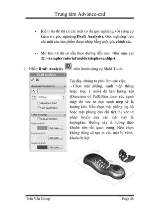 Trung tâm Advance-cad
Trần Yến Group Page 46
- Kiểm tra để tất cả các mặt có đủ góc nghiêng với công cụ
kiểm tra góc nghiêng(Draft Analysis). Góc nghiêng trên
các mặt của sản phẩm được nhập bằng một góc chính xác.
- Mở bản vẽ đã có sẵn theo đường dẫn sau: <thư mục cài
đặt>samplestutorialmoldstelephone.sldprt.
1. Nhấp Draft Analysis trên thanh công cụ Mold Tools.
Tại đây, chúng ta phải làm các việc:
- Chọn mặt phẳng, cạnh mép thẳng
hoặc trục ( axis) để làm hướng kéo
(Direction of Pull).Nếu chọn các cạnh
mép thì vec tơ dọc cạnh mép sẽ là
hướng kéo. Nếu chọn mặt phẳng toạ độ
hoặc mặt phẳng của chi tiết thì véc tơ
pháp tuyến của các mặt này là
hướngkéo. Hướng này là hướng tháo
khuôn nên rất quan trọng. Nếu chọn
không đúng sẽ tạo ra các mặt bị vênh,
khuôn bị kẹt
 