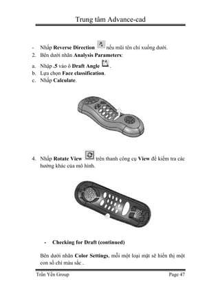 Trung tâm Advance-cad
Trần Yến Group Page 47
- Nhấp Reverse Direction nếu mũi tên chỉ xuống dưới.
2. Bên dưới nhãn Analysis Parameters:
a. Nhập .5 vào ô Draft Angle .
b. Lựa chọn Face classification.
c. Nhấp Calculate.
4. Nhấp Rotate View trên thanh công cụ View để kiểm tra các
hướng khác của mô hình.
- Checking for Draft (continued)
Bên dưới nhãn Color Settings, mỗi một loại mặt sẽ hiển thị một
con số chỉ màu sắc .
 