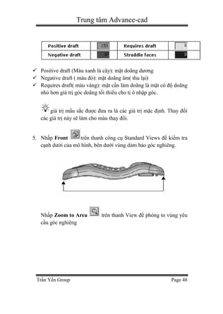 Trung tâm Advance-cad
Trần Yến Group Page 48
 Positive draft (Màu xanh lá cây): mặt doãng dương
 Negative draft ( màu đỏ): mặt doãng âm( thu lại)
 Requires draft( màu vàng): mặt cần làm doãng là mặt có độ doãng
nhỏ hơn giá trị góc doãng tối thiểu cho tị ô nhập góc.
giá trị mầu sắc được đưa ra là các giá trị mặc định. Thay đổi
các giá trị này sẽ làm cho màu thay đổi.
5. Nhấp Front trên thanh công cụ Standard Views để kiểm tra
cạnh dưới của mô hình, bên dưới vùng dảm bảo góc nghiêng.
Nhấp Zoom to Area trên thanh View để phóng to vùng yêu
cầu góc nghiêng
 