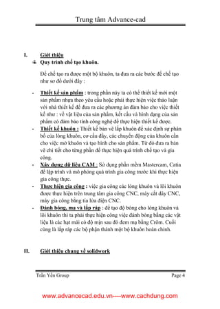 Trung tâm Advance-cad
Trần Yến Group Page 4
I. Giới thiệu
Quy trình chế tạo khuôn.
Để chế tạo ra được một bộ khuôn, ta đưa ra các bước để chế tạo
như sơ đồ dưới đây :
- Thiết kế sản phẩm : trong phần này ta có thể thiết kế mới một
sản phẩm nhựa theo yêu cầu hoặc phải thực hiện việc thảo luận
với nhà thiết kế để đưa ra các phương án đảm bảo cho việc thiết
kế như : về vật liệu của sản phẩm, kết cấu và hình dạng của sản
phẩm có đảm bảo tính công nghệ để thực hiện thiết kế được.
- Thiết kế khuôn : Thiết kế bản vẽ lắp khuôn để xác định sự phân
bố của lòng khuôn, cơ cấu đẩy, các chuyển động của khuôn cần
cho việc mở khuôn và tạo hình cho sản phẩm. Từ đó đưa ra bản
vẽ chi tiết cho từng phần để thực hiện quá trình chế tạo và gia
công.
- Xây dựng dữ liệu CAM : Sử dụng phần mềm Mastercam, Catia
để lập trình và mô phỏng quá trình gia công trước khi thực hiện
gia công thực.
- Thực hiện gia công : việc gia công các lòng khuôn và lõi khuôn
được thực hiện trên trung tâm gia công CNC, máy cắt dây CNC,
máy gia công bằng tia lửa điện CNC.
- Đánh bóng, mạ và lắp ráp : để tạo độ bóng cho lòng khuôn và
lõi khuôn thì ta phải thực hiện công việc đánh bóng bằng các vật
liệu là các hạt mài có độ mịn sau đó đem mạ bằng Crôm. Cuối
cùng là lắp ráp các bộ phận thành một bộ khuôn hoàn chỉnh.
II. Giới thiệu chung về solidwork
www.advancecad.edu.vn----www.cachdung.com
 