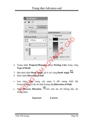 Trung tâm Advance-cad
Trần Yến Group Page 50
2. Trong nhãn PropertyManager, chọn Parting Line trong vùng
Type of Draft.
3. Bên dưới nhãn Draft Angle, gõ 1 vào vùng Draft Angle .
4. Dưới nhãn Direction of Pull:
 Lựa chọn Top trong cây quản lí đối tượng thiết kế(
FeatureManager) để chỉ định hướng đẩy(Direction of Pull).
 Nhấp Reverse Direction nếu mũi tên chỉ hướng đẩy chỉ
xuống dưới.
Incorrect Correct
TR
U
N
G
TÂM
AD
VAN
C
E
C
AD
 