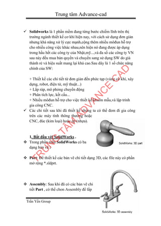 Trung tâm Advance-cad
Trần Yến Group Page 5
 Solidworks là 1 phần mềm đang từng bước chiếm lĩnh trên thị
trường ngành thiết kế cơ khí hiện nay, với cách sử dụng đơn giản
nhưng khá năng xử lý cực mạnh,cộng thêm nhiều môđun hỗ trợ
cho nhiều công việc khác nhau,nên hiện nó đang được áp dụng
trong hầu hết các công ty của Nhật,mỹ...,và đa số các công ty VN
sau này đều mua bản quyền và chuyển sang sử dụng SW do giá
thành rẻ và hiệu suất mang lại khá cao.Sau dây là 1 số chức năng
chính của SW:
+ Thiết kế các chi tiết từ đơn giản đến phức tạp (vùng cơ khí, xây
dựng, robot, điện tử, mỹ thuật...)
+ Lắp ráp, mô phỏng chuyển động
+ Phân tích lực, kết cấu...
+ Nhiều môđun hỗ trợ cho việc thiết kế khuôn mẫu,và lập trình
gia công CNC.
 Các chi tiết sau khi đã thiết kế chúng ta có thể đem đi gia công
trên các máy tính thông thường hoặc
CNC, đúc (kim loại) hoặc ép (nhựa).
1. Bắt đầu với SolidWorks .
 Trong phần mền SolidWorks có ba
dạng bản vẽ :
 Part: Để thiết kế các bản vẽ chi tiết dạng 3D, các file này có phần
mở rộng *.sldprt.
 Assembly: Sau khi đã có các bản vẽ chi
tiết Part , có thể chon Assembly để lắp
TR
U
N
G
TÂM
AD
VAN
C
E
C
AD
 