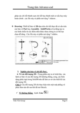 Trung tâm Advance-cad
Trần Yến Group Page 6
ghép các chi tiết thành cụm chi tiết hay thành một cơ cấu hay máy
hoàn chỉnh . các file này có phần mở rộng *.sldasm .
 Drawing: Thiết kế bản vẽ 2D dựa trên chi tiết thực đã có sẳn trên
các bản vẽ Part hay Assembly . SolidWorks sẽ tự động tạo ra
các hình chiếu từ các điểm nhìn khác nhau chúng ta có thể lựa
chọn dễ dàng . Các file này có phần mở rộng *.slddrw.
2. Nghiên cứa bản vẽ chi tiết Part .
Vẽ các đối tượng 2D : Trong phần này ta sẽ trình bày các
lệnh cơ bản vẽ các đối tượng 2D (đường thẳng, cong, các biên
dạng phức tạp) trong SolidWorks để làm cơ sở cho thiết kế các
đối tượng 3D.
Chú ý: Các đối tượng 2D chỉ thực hiện trên một mặt phẳng vẽ
phác thảo nào đó sau khi đã mở Sketch.
 Vẽ đường thẳng Lệnh: Line
 