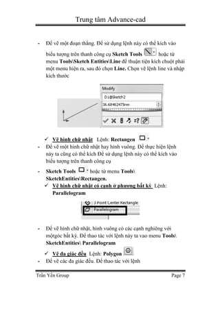 Trung tâm Advance-cad
Trần Yến Group Page 7
- Để vẽ một đoạn thẳng. Để sử dụng lệnh này có thể kích vào
biểu tượng trên thanh công cụ Sketch Tools hoặc từ
menu ToolsSketch EntitiesLine để thuận tiện kích chuột phải
một menu hiện ra, sau đó chọn Line. Chọn vẽ lệnh line và nhập
kích thước
 Vẽ hình chữ nhật Lệnh: Rectangen
- Để vẽ một hình chữ nhật hay hình vuông. Để thực hiện lệnh
này ta cũng có thể kích Để sử dụng lệnh này có thể kích vào
biểu tượng trên thanh công cụ
- Sketch Tools hoặc từ menu Tools
SketchEntitiesRectangen.
 Vẽ hình chữ nhật có cạnh ở phương bất kỳ Lệnh:
Parallelogram
- Để vẽ hình chữ nhật, hình vuông có các cạnh nghiêng với
mộtgóc bất kỳ. Để thao tác với lệnh này ta vao menu Tools
SketchEntities Parallelogram
 Vẽ đa giác đều Lệnh: Polygon
- Để vẽ các đa giác đều. Để thao tác với lệnh
 