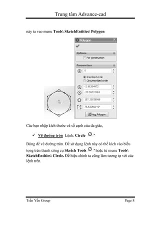 Trung tâm Advance-cad
Trần Yến Group Page 8
này ta vao menu Tools SketchEntities Polygon
Các bạn nhập kích thước và số cạnh của đa giác,
 Vẽ đường tròn Lệnh: Circle
Dùng để vẽ đường tròn. Để sử dụng lệnh này có thể kích vào biểu
tợng trên thanh công cụ Sketch Tools hoặc từ menu Tools
SketchEntities Circle. Để hiệu chỉnh ta cũng làm tương tự với các
lệnh trên.
 