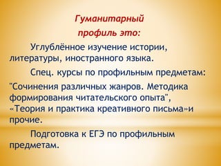 Гуманитарный
профиль это:
Углублённое изучение истории,
литературы, иностранного языка.
Спец. курсы по профильным предметам:
"Сочинения различных жанров. Методика
формирования читательского опыта",
«Теория и практика креативного письма»и
прочие.
Подготовка к ЕГЭ по профильным
предметам.
 