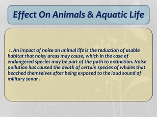 Effect On Animals & Aquatic Life
1. An impact of noise on animal life is the reduction of usable
habitat that noisy areas may cause, which in the case of
endangered species may be part of the path to extinction. Noise
pollution has caused the death of certain species of whales that
beached themselves after being exposed to the loud sound of
military sonar .
 