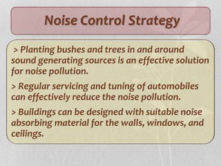 Noise Control Strategy
> Planting bushes and trees in and around
sound generating sources is an effective solution
for noise pollution.
> Regular servicing and tuning of automobiles
can effectively reduce the noise pollution.
> Buildings can be designed with suitable noise
absorbing material for the walls, windows, and
ceilings.
 