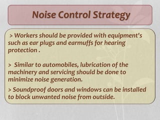 Noise Control Strategy
> Workers should be provided with equipment's
such as ear plugs and earmuffs for hearing
protection .
> Similar to automobiles, lubrication of the
machinery and servicing should be done to
minimize noise generation.
> Soundproof doors and windows can be installed
to block unwanted noise from outside.
 