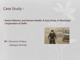 Case Study :
• Noise Pollution and Human Health: A Case Study of Municipal
Corporation of Delhi
BY : Ghuncha Firdaus
Ateeque Ahmad
 