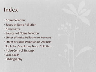 Index
• Noise Pollution
• Types of Noise Pollution
• Noise Laws
• Sources of Noise Pollution
• Effect of Noise Pollution on Humans
• Effect of Noise Pollution on Animals
• Tools for Calculating Noise Pollution
• Noise Control Strategy
• Case Study
• Bibiliography
 