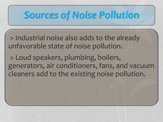Sources of Noise Pollution
> Industrial noise also adds to the already
unfavorable state of noise pollution.
> Loud speakers, plumbing, boilers,
generators, air conditioners, fans, and vacuum
cleaners add to the existing noise pollution.
 