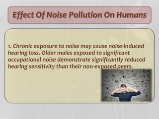 Effect Of Noise Pollution On Humans
1. Chronic exposure to noise may cause noise-induced
hearing loss. Older males exposed to significant
occupational noise demonstrate significantly reduced
hearing sensitivity than their non-exposed peers.
 