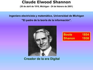 Claude Elwood Shannon
(30 de abril de 1916, Míchigan - 24 de febrero de 2001)
Ingeniero electricista y matemático, Universidad de Míchigan
"El padre de la teoría de la información".
Creador de la era Digital
Boole 1854
Shanon 1938
 