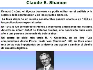 Claude E. Shanon
Demostró cómo el álgebra booleana se podía utilizar en el análisis y la
síntesis de la conmutación y de los circuitos digitales.
La tesis despertó un interés considerable cuando apareció en 1938 en
las publicaciones especializadas.
En 1940 le fue concedido el Premio a ingenieros americanos del Instituto
Americano Alfred Nobel de Estados Unidos, una concesión dada cada
año a una persona de no más de treinta años.
Un cuarto de siglo más tarde H. H. Goldstine, en su libro "Las
computadoras desde Pascal hasta Von Neumann", citó su tésis como
una de las más importantes de la historia que ayudó a cambiar el diseño
de circuitos digitales.
 
