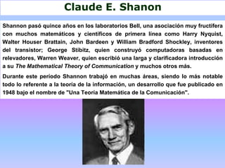 Claude E. Shanon
Shannon pasó quince años en los laboratorios Bell, una asociación muy fructífera
con muchos matemáticos y científicos de primera línea como Harry Nyquist,
Walter Houser Brattain, John Bardeen y William Bradford Shockley, inventores
del transistor; George Stibitz, quien construyó computadoras basadas en
relevadores, Warren Weaver, quien escribió una larga y clarificadora introducción
a su The Mathematical Theory of Communication y muchos otros más.
Durante este período Shannon trabajó en muchas áreas, siendo lo más notable
todo lo referente a la teoría de la información, un desarrollo que fue publicado en
1948 bajo el nombre de "Una Teoría Matemática de la Comunicación".
 
