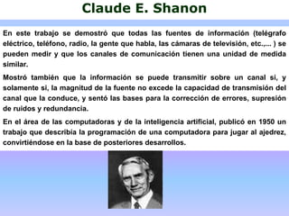 Claude E. Shanon
En este trabajo se demostró que todas las fuentes de información (telégrafo
eléctrico, teléfono, radio, la gente que habla, las cámaras de televisión, etc.,... ) se
pueden medir y que los canales de comunicación tienen una unidad de medida
similar.
Mostró también que la información se puede transmitir sobre un canal si, y
solamente si, la magnitud de la fuente no excede la capacidad de transmisión del
canal que la conduce, y sentó las bases para la corrección de errores, supresión
de ruidos y redundancia.
En el área de las computadoras y de la inteligencia artificial, publicó en 1950 un
trabajo que describía la programación de una computadora para jugar al ajedrez,
convirtiéndose en la base de posteriores desarrollos.
 