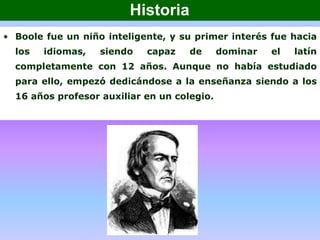 • Boole fue un niño inteligente, y su primer interés fue hacia
los idiomas, siendo capaz de dominar el latín
completamente con 12 años. Aunque no había estudiado
para ello, empezó dedicándose a la enseñanza siendo a los
16 años profesor auxiliar en un colegio.
Historia
 