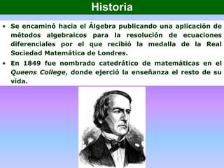 • Se encaminó hacia el Álgebra publicando una aplicación de
métodos algebraicos para la resolución de ecuaciones
diferenciales por el que recibió la medalla de la Real
Sociedad Matemática de Londres.
• En 1849 fue nombrado catedrático de matemáticas en el
Queens College, donde ejerció la enseñanza el resto de su
vida.
Historia
 