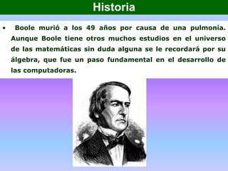 • Boole murió a los 49 años por causa de una pulmonía.
Aunque Boole tiene otros muchos estudios en el universo
de las matemáticas sin duda alguna se le recordará por su
álgebra, que fue un paso fundamental en el desarrollo de
las computadoras.
Historia
 