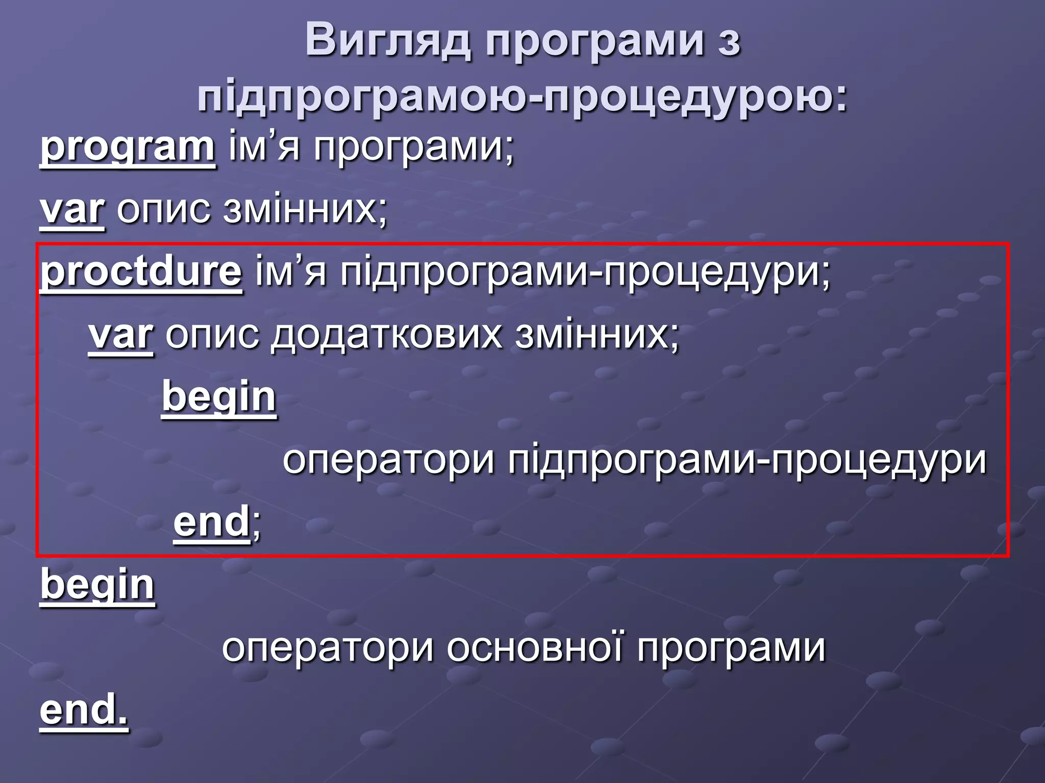 Вигляд програми з
підпрограмою-процедурою:
program ім’я програми;
var опис змінних;
proctdure ім’я підпрограми-процедури;
var опис додаткових змінних;
begin
оператори підпрограми-процедури
end;
begin
оператори основної програми
end.
 