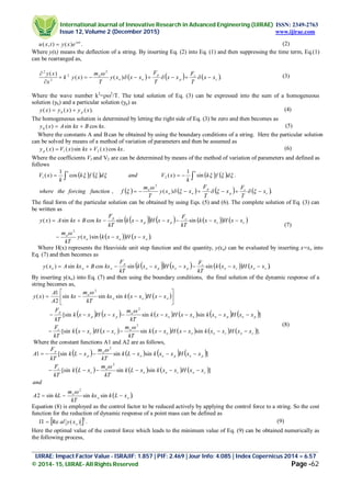 International Journal of Innovative Research in Advanced Engineering (IJIRAE) ISSN: 2349-2763
Issue 12, Volume 2 (December 2015) www.ijirae.com
_________________________________________________________________________________________________
IJIRAE: Impact Factor Value - ISRAJIF: 1.857 | PIF: 2.469 | Jour Info: 4.085 | Index Copernicus 2014 = 6.57
© 2014- 15, IJIRAE- All Rights Reserved Page -62
.)(),( ti
exytxu 
 (2)
Where y(x) means the deflection of a string. By inserting Eq. (2) into Eq. (1) and then suppressing the time term, Eq.(1)
can be rearranged as,
     .)()(
)( 2
2
2
2
c
c
p
p
oo
o
xx
T
F
xx
T
F
xxxy
T
m
xyk
x
xy




 (3)
Where the wave number k2
=2
/T. The total solution of Eq. (3) can be expressed into the sum of a homogeneous
solution (yh) and a particular solution (yp) as
).()()( xyxyxy ph  (4)
The homogeneous solution is determined by letting the right side of Eq. (3) be zero and then becomes as
.cossin)( kxBkxAxyh  (5)
Where the constants A and Bcan be obtained by using the boundary conditions of a string. Here the particular solution
can be solved by means of a method of variation of parameters and then be assumed as
.cos)(sin)()( 21 kxxVkxxVxy p  (6)
Where the coefficients V1 and V2 are can be determined by means of the method of variation of parameters and defined as
follows
        .sin
1
)(cos
1
)( 21  dfk
k
xVanddfk
k
xV
xx
 
       .)(,
2
c
c
p
p
oo
o
x
T
F
x
T
F
xxy
T
m
ffunctionforcingthewhere  


The final form of the particular solution can be obtained by using Eqs. (5) and (6). The complete solution of Eq. (3) can
be written as
         
    .sin)(
sinsincossin)(
2
ooo
o
cc
c
pp
p
xxHxxkxy
kT
m
xxHxxk
kT
F
xxHxxk
kT
F
kxBkxAxy



(7)
Where H(x) represents the Heaviside unit step function and the quantity, y(xo) can be evaluated by inserting x=xo into
Eq. (7) and then becomes as
         .sinsincossin)( coco
c
popo
p
ooo xxHxxk
kT
F
xxHxxk
kT
F
kxBkxAxy 
By inserting y(xo) into Eq. (7) and then using the boundary conditions, the final solution of the dynamic response of a
string becomes as,
   
           
           ].sinsin[sin
]sinsin[sin
sinsinsin
2
1
)(
2
2
2
cocooo
o
cc
c
popooo
o
pp
p
ooo
o
xxHxxkxxHxxk
kT
m
xxHxxk
kT
F
xxHxxkxxHxxk
kT
m
xxHxxk
kT
F
xxHxxkkx
kT
m
kx
A
A
xy












(8)
Where the constant functions A1 and A2 are as follows,
       
       
 .sinsinsin2
]sinsin[sin
]sinsin[sin1
2
2
2
oo
o
cocoo
o
c
c
popoo
o
p
p
xLkkx
kT
m
kLA
and
xxHxxkxLk
kT
m
xLk
kT
F
xxHxxkxLk
kT
m
xLk
kT
F
A






Equation (8) is employed as the control factor to be reduced actively by applying the control force to a string. So the cost
function for the reduction of dynamic response of a point mass can be defined as
  .)(Re
2
oxyal (9)
Here the optimal value of the control force which leads to the minimum value of Eq. (9) can be obtained numerically as
the following process,
 