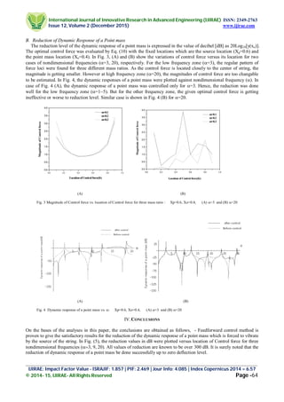 International Journal of Innovative Research in Advanced Engineering (IJIRAE) ISSN: 2349-2763
Issue 12, Volume 2 (December 2015) www.ijirae.com
_________________________________________________________________________________________________
IJIRAE: Impact Factor Value - ISRAJIF: 1.857 | PIF: 2.469 | Jour Info: 4.085 | Index Copernicus 2014 = 6.57
© 2014- 15, IJIRAE- All Rights Reserved Page -64
B. Reduction of Dynamic Response of a Point mass
The reduction level of the dynamic response of a point mass is expressed in the value of decibel [dB] as 20Log10[y(xo)].
The optimal control force was evaluated by Eq. (10) with the fixed locations which are the source location (Xp=0.6) and
the point mass location (Xo=0.4). In Fig. 3, (A) and (B) show the variations of control force versus its location for two
cases of nondimensional frequencies (=3, 20), respectively. For the low frequency zone (=3), the regular pattern of
force loci were found for three different mass ratios. As the control force is located closely to the center of string, the
magnitude is getting smaller. However at high frequency zone (=20), the magnitudes of control force are too changable
to be estimated. In Fig. 4, the dynamic responses of a point mass were plotted against nondimensional frequency (). In
case of Fig. 4 (A), the dynamic response of a point mass was controlled only for =3. Hence, the reduction was done
well for the low frequency zone (=1~5). But for the other frequency zone, the given optimal control force is getting
ineffective or worse to reduction level. Similar case is shown in Fig. 4 (B) for =20.
(A) (B)
Fig. 3 Magnitude of Control force vs. location of Control force for three mass ratio : Xp=0.6, Xo=0.4, (A) =3 and (B) =20
(A) (B)
Fig. 4 Dynamic response of a point mass vs. : Xp=0.6, Xo=0.4, (A) =3 and (B) =20
IV.CONCLUSIONS
On the bases of the analyses in this paper, the conclusions are obtained as follows, - Feedforward control method is
proven to give the satisfactory results for the reduction of the dynamic response of a point mass which is forced to vibrate
by the source of the string. In Fig. (5), the reduction values in dB were plotted versus location of Control force for three
nondimensional frequencies All values of reduction are known to be over 300 dB. It is surely noted that the
reduction of dynamic response of a point mass be done successfully up to zero deflection level.
0.0 0.2 0.4 0.6 0.8 1.0
0.0
0.5
1.0
1.5
2.0
2.5
3.0
3.5
4.0
m=0.1
m=0.2
m=0.3
MagnitudeofControlforce
Locationof Control force(fc)
0.0 0.2 0.4 0.6 0.8 1.0
0.0
0.5
1.0
1.5
2.0
2.5
3.0
3.5
4.0
MagnitudeofControlforce
Location of Control force(fc)
m=0.1
m=0.2
m=0.3
 