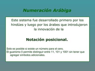 Numeración Arábiga
Este sistema fue desarrollado primero por los
hindúes y luego por los árabes que introdujeron
la innovación de la
Notación posicional.
Solo es posible si existe un número para el cero.
El guarismo 0 permite distinguir entre 11, 101 y 1001 sin tener que
agregar símbolos adicionales.
 