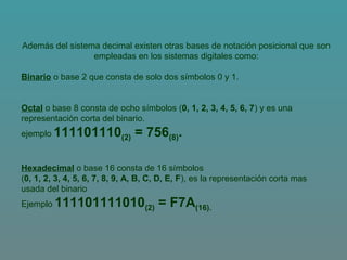 Además del sistema decimal existen otras bases de notación posicional que son
empleadas en los sistemas digitales como:
Binario o base 2 que consta de solo dos símbolos 0 y 1.
Octal o base 8 consta de ocho símbolos (0, 1, 2, 3, 4, 5, 6, 7) y es una
representación corta del binario.
ejemplo 111101110(2) = 756(8).
Hexadecimal o base 16 consta de 16 símbolos
(0, 1, 2, 3, 4, 5, 6, 7, 8, 9, A, B, C, D, E, F), es la representación corta mas
usada del binario
Ejemplo 111101111010(2) = F7A(16).
 