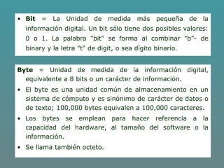 • Bit = La Unidad de medida más pequeña de la
información digital. Un bit sólo tiene dos posibles valores:
0 o 1. La palabra "bit" se forma al combinar "b”- de
binary y la letra "t" de digit, o sea dígito binario.
Byte = Unidad de medida de la información digital,
equivalente a 8 bits o un carácter de información.
• El byte es una unidad común de almacenamiento en un
sistema de cómputo y es sinónimo de carácter de datos o
de texto; 100,000 bytes equivalen a 100,000 caracteres.
• Los bytes se emplean para hacer referencia a la
capacidad del hardware, al tamaño del software o la
información.
• Se llama también octeto.
 