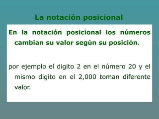 La notación posicional
En la notación posicional los números
cambian su valor según su posición.
por ejemplo el digito 2 en el número 20 y el
mismo digito en el 2,000 toman diferente
valor.
 