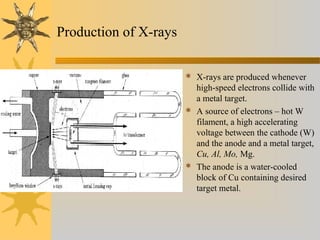 Production of X-rays
 X-rays are produced whenever
high-speed electrons collide with
a metal target.
 A source of electrons – hot W
filament, a high accelerating
voltage between the cathode (W)
and the anode and a metal target,
Cu, Al, Mo, Mg.
 The anode is a water-cooled
block of Cu containing desired
target metal.
 