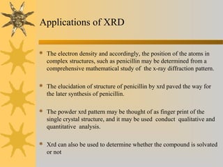 Applications of XRD
 The electron density and accordingly, the position of the atoms in
complex structures, such as penicillin may be determined from a
comprehensive mathematical study of the x-ray diffraction pattern.
 The elucidation of structure of penicillin by xrd paved the way for
the later synthesis of penicillin.
 The powder xrd pattern may be thought of as finger print of the
single crystal structure, and it may be used conduct qualitative and
quantitative analysis.
 Xrd can also be used to determine whether the compound is solvated
or not
 