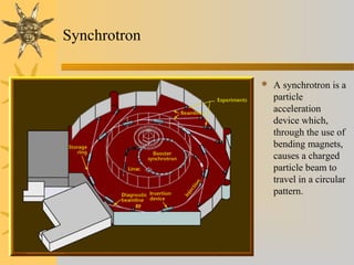 Synchrotron
 A synchrotron is a
particle
acceleration
device which,
through the use of
bending magnets,
causes a charged
particle beam to
travel in a circular
pattern.
 