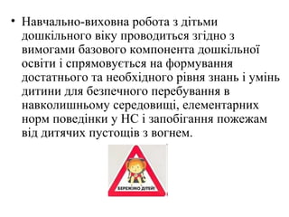 • Навчально-виховна робота з дітьми
дошкільного віку проводиться згідно з
вимогами базового компонента дошкільної
освіти і спрямовується на формування
достатнього та необхідного рівня знань і умінь
дитини для безпечного перебування в
навколишньому середовищі, елементарних
норм поведінки у НС і запобігання пожежам
від дитячих пустощів з вогнем.
 